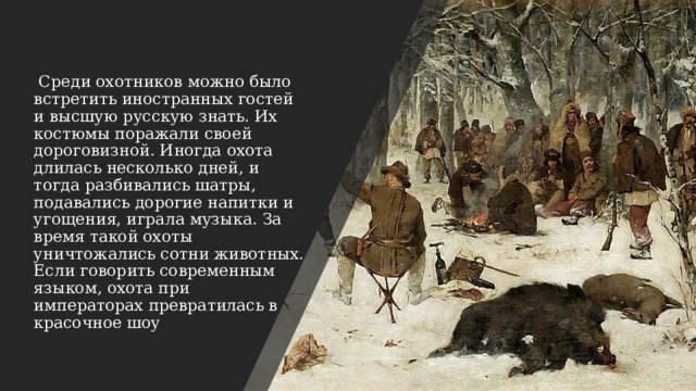   Среди охотников можно было встретить иностранных гостей и высшую русскую знать. Их костюмы поражали своей дороговизной. Иногда охота длилась несколько дней, и тогда разбивались шатры, подавались дорогие напитки и угощения, играла музыка. За время такой охоты уничтожались сотни животных. Если говорить современным языком, охота при императорах превратилась в красочное шоу 