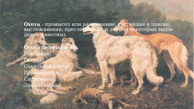 Охота - промысел или развлечение, состоящие в поиске, выслеживании, преследовании и добыче некоторых видов диких животных. Охота делиться на: Ружейная; Псовая; Соколиная охота ; Промысловая; Спортивная; Любительская; 