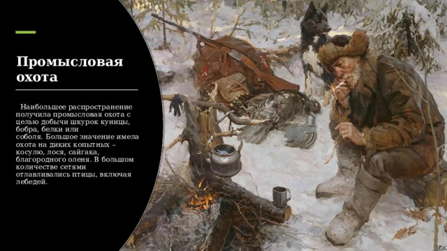 Промысловая охота   Наибольшее распространение получила промысловая охота с целью добычи шкурок куницы, бобра, белки или соболя. Большое значение имела охота на диких копытных – косулю, лося, сайгака, благородного оленя. В большом количестве сетями отлавливались птицы, включая лебедей. 