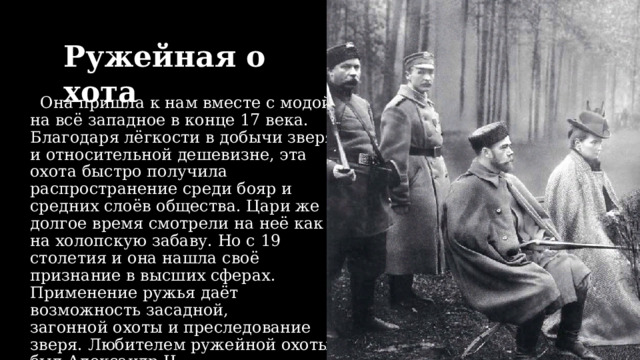 Ружейная охота   Она пришла к нам вместе с модой на всё западное в конце 17 века. Благодаря лёгкости в добычи зверя и относительной дешевизне, эта охота быстро получила распространение среди бояр и средних слоёв общества. Цари же долгое время смотрели на неё как на холопскую забаву. Но с 19 столетия и она нашла своё признание в высших сферах. Применение ружья даёт возможность засадной, загонной охоты и преследование зверя. Любителем ружейной охоты был Александр II. 