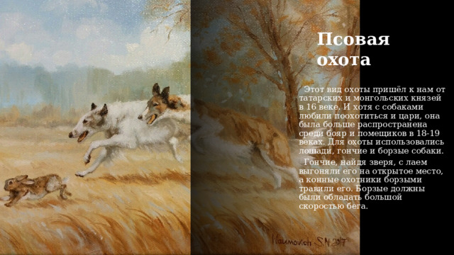 Псовая охота   Этот вид охоты пришёл к нам от татарских и монгольских князей в 16 веке. И хотя с собаками любили поохотиться и цари, она была больше распространена среди бояр и помещиков в 18-19 веках. Для охоты использовались лошади, гончие и борзые собаки.    Гончие, найдя зверя, с лаем выгоняли его на открытое место, а конные охотники борзыми травили его. Борзые должны были обладать большой скоростью бега. 
