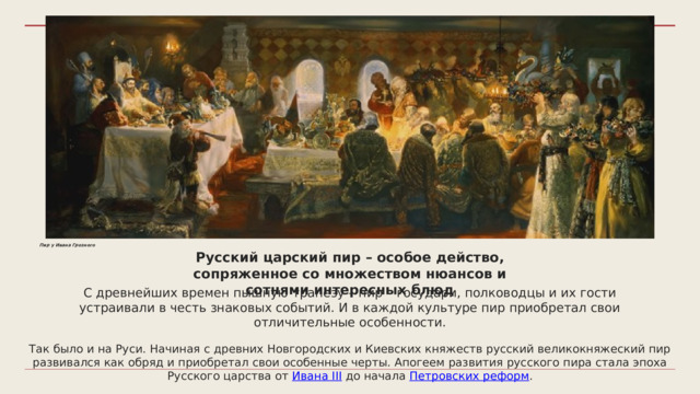 Пир у Ивана Грозного Русский царский пир – особое действо, сопряженное со множеством нюансов и сотнями интересных блюд С древнейших времен пышную трапезу – пир – государи, полководцы и их гости устраивали в честь знаковых событий. И в каждой культуре пир приобретал свои отличительные особенности. Так было и на Руси. Начиная с древних Новгородских и Киевских княжеств русский великокняжеский пир развивался как обряд и приобретал свои особенные черты. Апогеем развития русского пира стала эпоха Русского царства от Ивана III до начала Петровских реформ . 