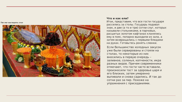 Что и как ели? Итак, представим, что все гости государя расселись за столы. Государь подавал знак, и две (а то и три) сотни слуг, которых называли стольниками, в парчовых, расшитых золотом кафтанах кланялись ему в пояс, попарно выходили из зала, а затем возвращались с первыми блюдами на руках. Готовьтесь ронять слюнки. Так мог выглядеть стол Если большинство холодных закусок уже были сервированы и стояли на столах, то некоторые из них вносились в первую очередь – заливное, соленья, копчености, икра разных видов. Причем современники отмечают, что гости часто вставали, произносили тост за здоровье царя и его близких, затем умеренно выпивали и снова садились. И так до сотни раз за пир. Похоже на упражнения с приседаниями. 