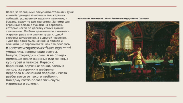 Вслед за холодными закусками стольники (уже в новой одежде) заносили в зал жареных лебедей, украшенных перьями павлинов, – бывало, сразу по две три сотни. За ними шли огромные блюда с тушами на вертелах, которые несли по десятку самых дюжих стольников. Особым деликатесом считалась жареная рысь или свиная туша, с одной стороны зажаренная, а с другой –вареная. Туша при этом была начинена птицей и овощами (не спрашивайте, как это делалось, история не сохранила способ приготовления). Константин Маковский. Князь Репнин на пиру у Ивана Грозного В золотых и серебряных тазах едва умещались исполинские осетры, белуги, стерляди и сомы. А на блюдах поменьше несли жареных или печеных кур, гусей и петухов. Караси с бараниной, верченые почки, зайцы в лапше, жаворонки в шафране, перепела в чесночной подливе – глаза разбегаются от такого изобилия. Каждому гостю полагались соусы, маринады и соленья. 