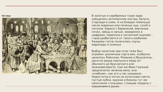 В золотых и серебряных тазах едва умещались исполинские осетры, белуги, стерляди и сомы. А на блюдах поменьше несли жареных или печеных кур, гусей и петухов. Караси с бараниной, верченые почки, зайцы в лапше, жаворонки в шафране, перепела в чесночной подливе – глаза разбегаются от такого изобилия. Каждому гостю полагались соусы, маринады и соленья. Выбор напитков при этом тоже был огромен: различные сорта вин, особенно ценилось Рейнское, Романея и Мушкатель, десятки видов хмельного мёда (от обычного до брусничного или можжевелового). Сам же Иван Грозный предпочитал зеленое вино, или «хлебное», как его у нас называли. Недостатка в питье не испытывал никто, пустые кубки, кружки и бокалы тут же наполняли стольники, стоящие поодаль с кувшинами в руках. На пиру 