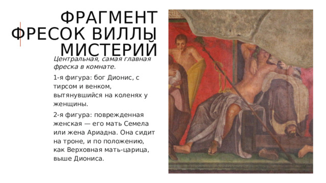 Фрагмент фресок Виллы мистерий Центральная, самая главная фреска в комнате. 1-я фигура: бог Дионис, с тирсом и венком, вытянувшийся на коленях у женщины. 2-я фигура: поврежденная женская — его мать Семела или жена Ариадна. Она сидит на троне, и по положению, как Верховная мать-царица, выше Диониса. 