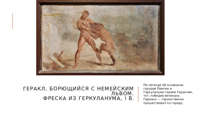 Геракл, борющийся с Немейским львом.  Фреска из Геркуланума, I в. По легенде об основании городов Помпеи и Геркуланума героем Гераклом, тот, победив великана Гериона — торжественно прошествовал по городу. 