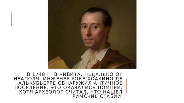 В 1748 г. в Чивита, недалеко от Неаполя, инженер Роке Хоакино де Алькубьерре обнаружил античное поселение. Это оказались Помпеи, хотя археолог считал, что нашел римские Стабии. 