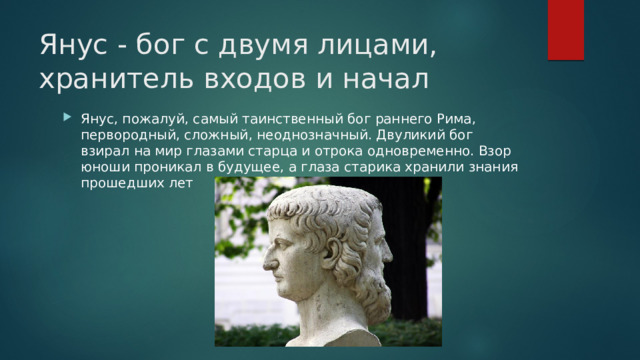 Янус - бог с двумя лицами, хранитель входов и начал Янус, пожалуй, самый таинственный бог раннего Рима, первородный, сложный, неоднозначный. Двуликий бог взирал на мир глазами старца и отрока одновременно. Взор юноши проникал в будущее, а глаза старика хранили знания прошедших лет 