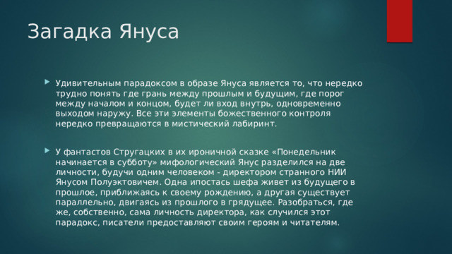 Загадка Януса Удивительным парадоксом в образе Януса является то, что нередко трудно понять где грань между прошлым и будущим, где порог между началом и концом, будет ли вход внутрь, одновременно выходом наружу. Все эти элементы божественного контроля нередко превращаются в мистический лабиринт. У фантастов Стругацких в их ироничной сказке «Понедельник начинается в субботу» мифологический Янус разделился на две личности, будучи одним человеком - директором странного НИИ Янусом Полуэктовичем. Одна ипостась шефа живет из будущего в прошлое, приближаясь к своему рождению, а другая существует параллельно, двигаясь из прошлого в грядущее. Разобраться, где же, собственно, сама личность директора, как случился этот парадокс, писатели предоставляют своим героям и читателям. 