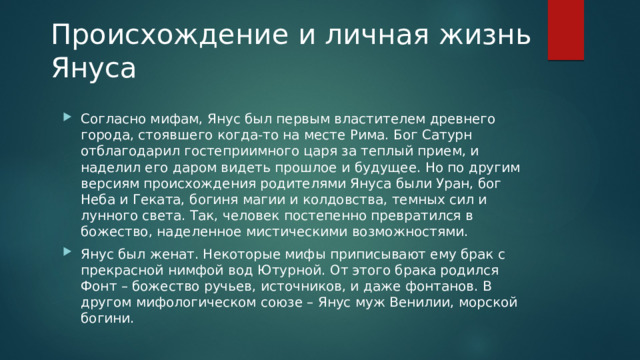 Происхождение и личная жизнь Януса   Согласно мифам, Янус был первым властителем древнего города, стоявшего когда-то на месте Рима. Бог Сатурн отблагодарил гостеприимного царя за теплый прием, и наделил его даром видеть прошлое и будущее. Но по другим версиям происхождения родителями Януса были Уран, бог Неба и Геката, богиня магии и колдовства, темных сил и лунного света. Так, человек постепенно превратился в божество, наделенное мистическими возможностями. Янус был женат. Некоторые мифы приписывают ему брак с прекрасной нимфой вод Ютурной. От этого брака родился Фонт – божество ручьев, источников, и даже фонтанов. В другом мифологическом союзе – Янус муж Венилии, морской богини. 