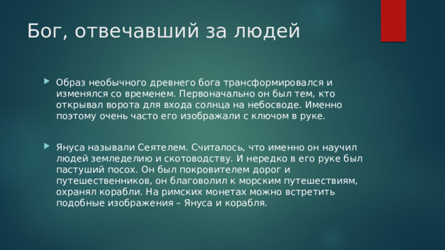 Бог, отвечавший за людей Образ необычного древнего бога трансформировался и изменялся со временем. Первоначально он был тем, кто открывал ворота для входа солнца на небосводе. Именно поэтому очень часто его изображали с ключом в руке. Януса называли Сеятелем. Считалось, что именно он научил людей земледелию и скотоводству. И нередко в его руке был пастуший посох. Он был покровителем дорог и путешественников, он благоволил к морским путешествиям, охранял корабли. На римских монетах можно встретить подобные изображения – Януса и корабля. 