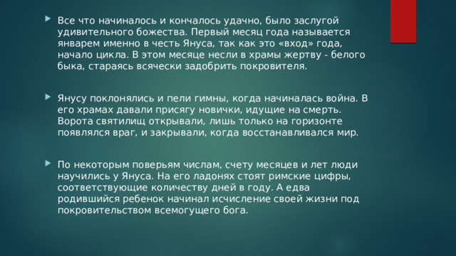 Все что начиналось и кончалось удачно, было заслугой удивительного божества. Первый месяц года называется январем именно в честь Януса, так как это «вход» года, начало цикла. В этом месяце несли в храмы жертву - белого быка, стараясь всячески задобрить покровителя. Янусу поклонялись и пели гимны, когда начиналась война. В его храмах давали присягу новички, идущие на смерть. Ворота святилищ открывали, лишь только на горизонте появлялся враг, и закрывали, когда восстанавливался мир. По некоторым поверьям числам, счету месяцев и лет люди научились у Януса. На его ладонях стоят римские цифры, соответствующие количеству дней в году. А едва родившийся ребенок начинал исчисление своей жизни под покровительством всемогущего бога. 