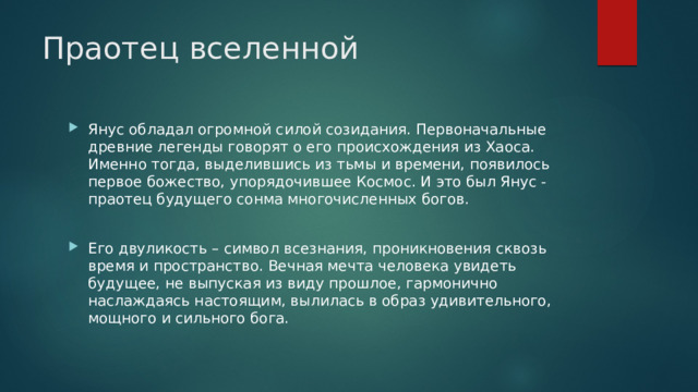 Праотец вселенной Янус обладал огромной силой созидания. Первоначальные древние легенды говорят о его происхождения из Хаоса. Именно тогда, выделившись из тьмы и времени, появилось первое божество, упорядочившее Космос. И это был Янус - праотец будущего сонма многочисленных богов. Его двуликость – символ всезнания, проникновения сквозь время и пространство. Вечная мечта человека увидеть будущее, не выпуская из виду прошлое, гармонично наслаждаясь настоящим, вылилась в образ удивительного, мощного и сильного бога. 