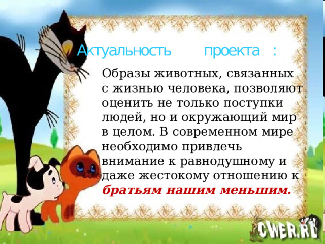 Актуальность проекта :   Образы животных, связанных с жизнью человека, позволяют оценить не только поступки людей, но и окружающий мир в целом. В современном мире необходимо привлечь внимание к равнодушному и даже жестокому отношению к братьям нашим меньшим. 