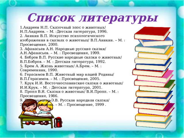 Список литературы 1 . Андреев Н.П. Сказочный эпос о животных/ Н.П.Андреев. – М. :Детская литература, 1996. 2. Аникин В.П. Искусство психологического изображения в сказках о животных/ В.П.Аникин. – М. : Просвещение, 2000. 3. Афанасьев А.Н. Народные русские сказки/ А.Н.Афанасьев. – М. : Просвещение, 1999. 4. Бобров В.П. Русские народные сказки о животных/ В.П.Бобров. – М. : Детская литература, 1992. 5. Брем А. Жизнь животных/ А.Брем. – М. : Современник, 1990. 6. Герасимов В.П. Животный мир нашей Родины/ В.П.Герасимов. – М. : Просвещение, 2005. 7. Крук И.И. Восточнославянские сказки о животных/ И.И.Крук. – М. : Детская литература, 2001. 8. Пропп В.Я. Сказки о животных/ В.Я.Пропп. – М. : Просвещение, 1986. 9. Померанцева Э.В. Русская народная сказка/ Э.В.Померанцева. – М. : Просвещение, 1999 . 