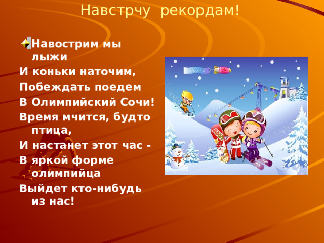Навстрчу рекордам!  Навострим мы лыжи И коньки наточим, Побеждать поедем В Олимпийский Сочи! Время мчится, будто птица, И настанет этот час - В яркой форме олимпийца Выйдет кто-нибудь из нас! 