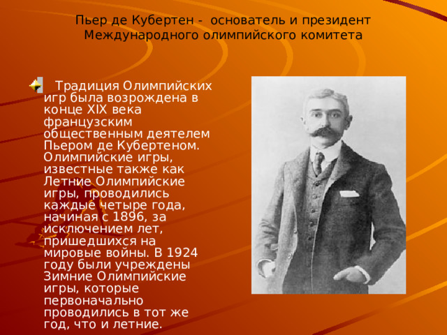 Пьер де Кубертен - основатель и президент Международного олимпийского комитета    Традиция Олимпийских игр была возрождена в конце XIX века французским общественным деятелем Пьером де Кубертеном. Олимпийские игры, известные также как Летние Олимпийские игры, проводились каждые четыре года, начиная с 1896, за исключением лет, пришедшихся на мировые войны. В 1924 году были учреждены Зимние Олимпийские игры, которые первоначально проводились в тот же год, что и летние. 