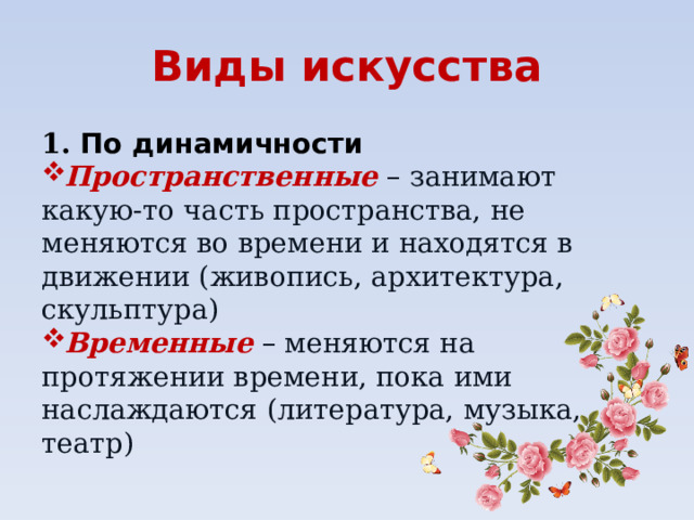 Виды искусства 1. По динамичности Пространственные – занимают какую-то часть пространства, не меняются во времени и находятся в движении (живопись, архитектура, скульптура) Временные  – меняются на протяжении времени, пока ими наслаждаются (литература, музыка, театр) 