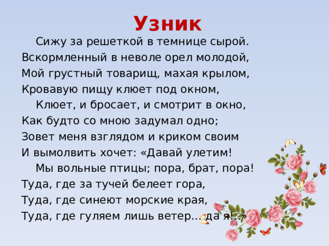 Узник  Сижу за решеткой в темнице сырой. Вскормленный в неволе орел молодой, Мой грустный товарищ, махая крылом, Кровавую пищу клюет под окном,  Клюет, и бросает, и смотрит в окно, Как будто со мною задумал одно; Зовет меня взглядом и криком своим И вымолвить хочет: «Давай улетим!  Мы вольные птицы; пора, брат, пора! Туда, где за тучей белеет гора, Туда, где синеют морские края, Туда, где гуляем лишь ветер... да я!..» 