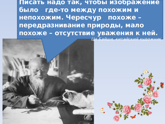 Писать надо так, чтобы изображение было где-то между похожим и непохожим. Чересчур похоже – передразнивание природы, мало похоже – отсутствие уважения к ней. Ци Байши, китайский художник 