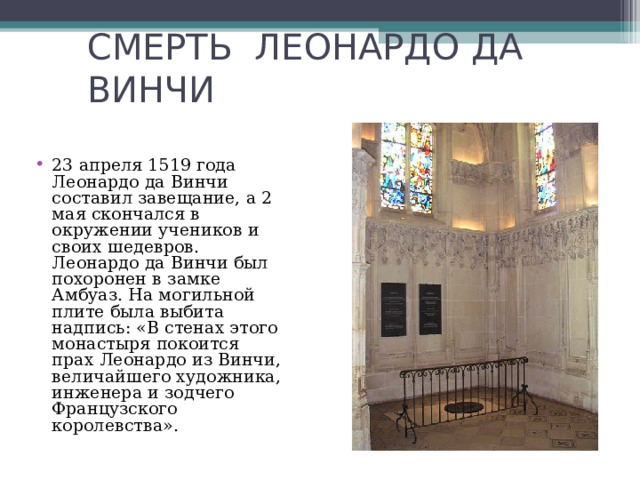 СМЕРТЬ ЛЕОНАРДО ДА ВИНЧИ 23 апреля 1519 года Леонардо да Винчи составил завещание, а 2 мая скончался в окружении учеников и своих шедевров. Леонардо да Винчи был похоронен в замке Амбуаз. На могильной плите была выбита надпись: «В стенах этого монастыря покоится прах Леонардо из Винчи, величайшего художника, инженера и зодчего Французского королевства». 