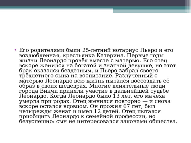 Его родителями были 25-летний нотариус Пьеро и его возлюбленная, крестьянка Катерина. Первые годы жизни Леонардо провёл вместе с матерью. Его отец вскоре женился на богатой и знатной девушке, но этот брак оказался бездетным, и Пьеро забрал своего трёхлетнего сына на воспитание. Разлученный с матерью Леонардо всю жизнь пытался воссоздать её образ в своих шедеврах. Многие влиятельные люди города Винчи приняли участие в дальнейшей судьбе Леонардо. Когда Леонардо было 13 лет, его мачеха умерла при родах. Отец женился повторно — и снова вскоре остался вдовцом. Он прожил 67 лет, был четырежды женат и имел 12 детей. Отец пытался приобщить Леонардо к семейной профессии, но безуспешно: сын не интересовался законами общества. 
