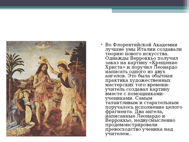 Во Флорентийской Академии лучшие умы Италии создавали теорию нового искусства. Однажды Верроккьо получил заказ на картину «Крещение Христа» и поручил Леонардо написать одного из двух ангелов. Это была обычная практика художественных мастерских того времени: учитель создавал картину вместе с помощниками-учениками. Самым талантливым и старательным поручалось исполнение целого фрагмента. Два ангела, написанные Леонардо и Верроккьо, недвусмысленно продемонстрировали превосходство ученика над учителем.. 