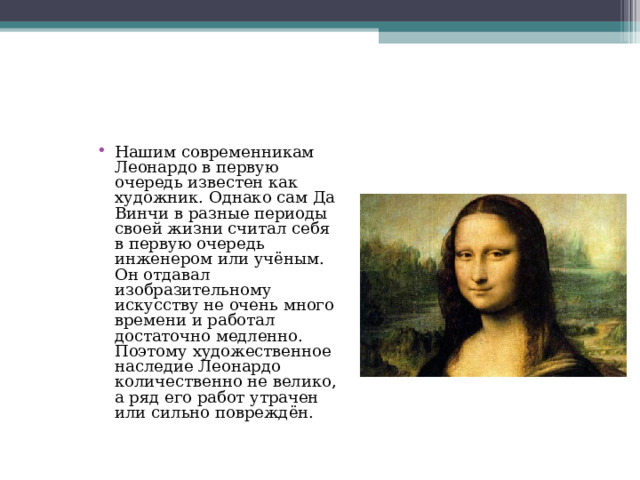 Нашим современникам Леонардо в первую очередь известен как художник. Однако сам Да Винчи в разные периоды своей жизни считал себя в первую очередь инженером или учёным. Он отдавал изобразительному искусству не очень много времени и работал достаточно медленно. Поэтому художественное наследие Леонардо количественно не велико, а ряд его работ утрачен или сильно повреждён. 