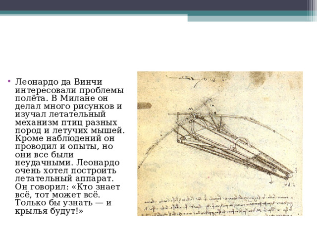 Леонардо да Винчи интересовали проблемы полёта. В Милане он делал много рисунков и изучал летательный механизм птиц разных пород и летучих мышей. Кроме наблюдений он проводил и опыты, но они все были неудачными. Леонардо очень хотел построить летательный аппарат. Он говорил: «Кто знает всё, тот может всё. Только бы узнать — и крылья будут!» 