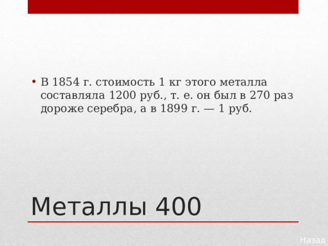 В 1854 г. стоимость 1 кг этого металла составляла 1200 руб., т. е. он был в 270 раз дороже серебра, а в 1899 г. — 1 руб. Металлы 400 Назад 