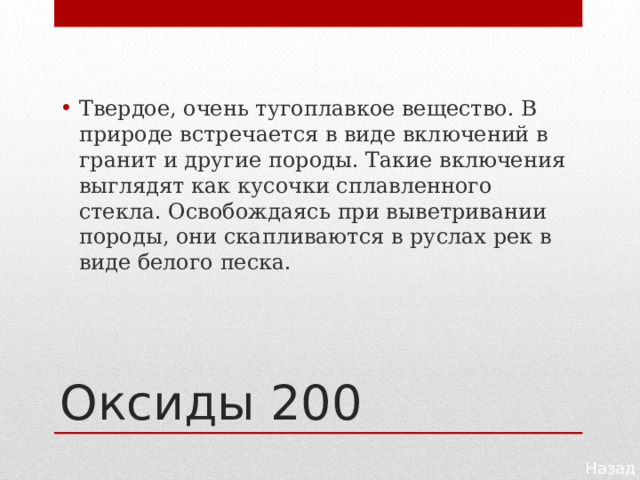 Твердое, очень тугоплавкое вещество. В природе встре­чается в виде включений в гранит и другие породы. Такие включения выглядят как кусочки сплавленного стекла. Осво­бождаясь при выветривании породы, они скапливаются в рус­лах рек в виде белого песка. Оксиды 200 Назад 
