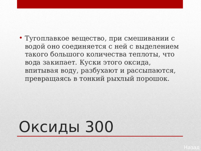 Тугоплавкое вещество, при смешивании с водой оно со­единяется с ней с выделением такого большого количества теплоты, что вода закипает. Куски этого оксида, впитывая воду, разбухают и рассыпаются, превращаясь в тонкий рыхлый по­рошок. Оксиды 300 Назад 