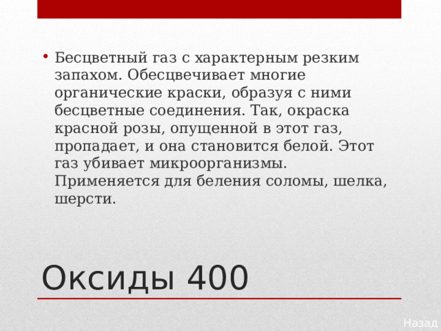 Бесцветный газ с характерным резким запахом. Обесцвечивает многие органические краски, образуя с ними бесцветные соединения. Так, окраска красной розы, опущенной в этот газ, пропадает, и она становится белой. Этот газ убивает микроорганизмы. Применяется для беления соломы, шелка, шерсти. Оксиды 400 Назад 