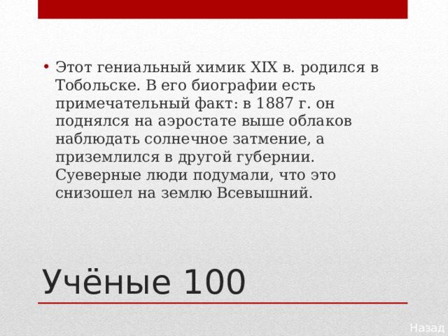Этот гениальный химик XIX в. родился в Тобольске. В его биографии есть примечательный факт: в 1887 г. он поднялся на аэростате выше облаков наблюдать солнечное затмение, а приземлился в другой губернии. Суеверные люди подумали, что это снизошел на землю Всевышний. Учёные 100 Назад 