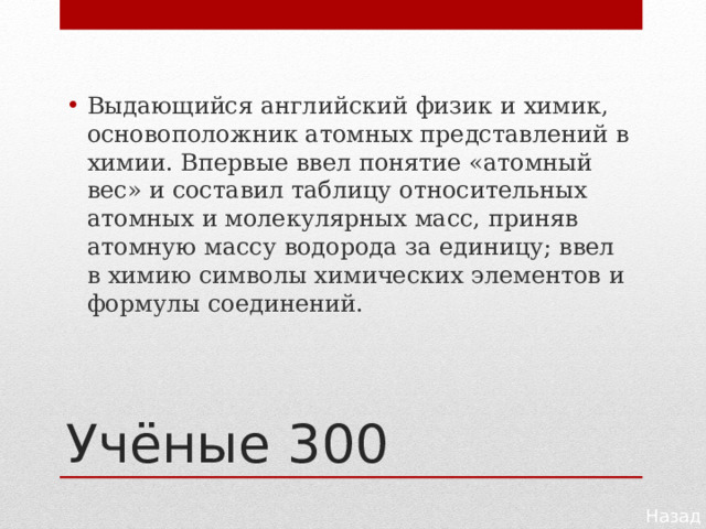 Выдающийся английский физик и химик, основоположник атомных представлений в химии. Впервые ввел понятие «атомный вес» и составил таблицу относительных атомных и молекулярных масс, приняв атомную массу водорода за единицу; ввел в химию символы химических элементов и формулы соединений. Учёные 300 Назад 