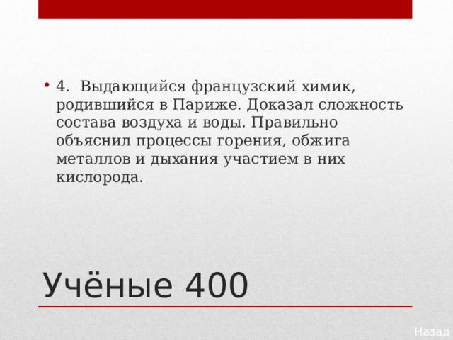 4. Выдающийся французский химик, родившийся в Париже. Доказал сложность состава воздуха и воды. Правильно объяснил процессы горения, обжига металлов и дыхания участием в них кислорода. Учёные 400 Назад 
