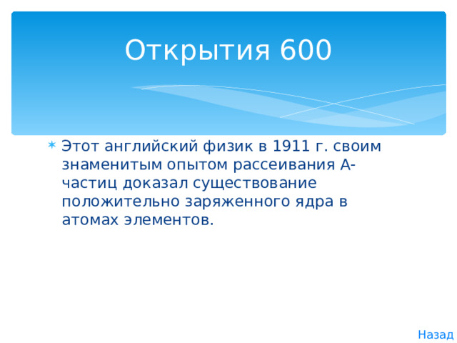 Открытия 600 Этот английский физик в 1911 г. своим знаменитым опытом рассеивания А-частиц доказал существование положительно заряженного ядра в атомах элементов. Назад 