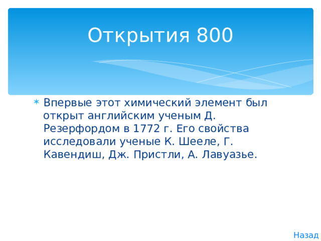 Открытия 800 Впервые этот химический элемент был открыт английским ученым Д. Резерфордом в 1772 г. Его свойства исследо­вали ученые К. Шееле, Г. Кавендиш, Дж. Пристли, А. Лавуазье. Назад 