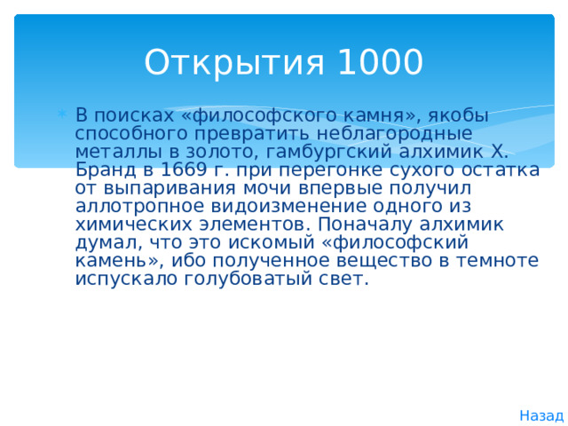 Открытия 1000 В поисках «философского камня», якобы способного превратить неблагородные металлы в золото, гамбургский алхимик X . Бранд в 1669 г. при перегонке сухого остатка от выпаривания мочи впервые получил аллотропное видоизменение одного из химических элементов. Поначалу алхимик думал, что это искомый «философский камень», ибо полученное вещество в темноте испускало голубоватый свет. Назад 