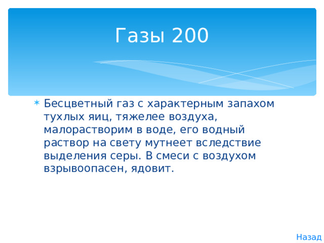 Газы  200 Бесцветный газ с характерным запахом тухлых яиц, тяжелее воздуха, малорастворим в воде, его водный раствор на свету мутнеет вследствие выделения серы. В смеси с воздухом взрывоопасен, ядовит. Назад  