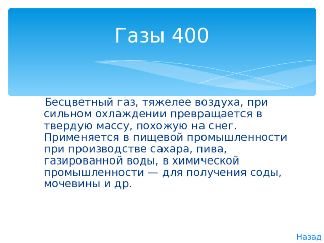 Газы  400  Бесцветный газ, тяжелее воздуха, при сильном охлаждении превращается в твердую массу, похожую на снег. Применяется в пищевой промышленности при производстве сахара, пива, газированной воды, в химической промышленности — для получения соды, мочевины и др. Назад 