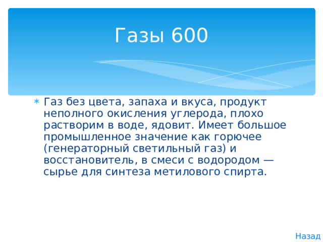 Газы 600 Газ без цвета, запаха и вкуса, продукт неполного окисления углерода, плохо растворим в воде, ядовит. Имеет большое промышленное значение как горючее (генераторный светильный газ) и восстановитель, в смеси с водородом — сырье для синтеза метилового спирта. Назад 