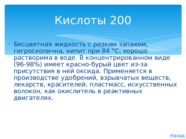 Кислоты 200 Бесцветная жидкость с резким запахом, гигроскопична, кипит при 84 °С, хорошо растворима в воде. В концентрированном виде (96-98%) имеет красно-бурый цвет из-за присутствия в ней оксида. Применяется в производстве удобрений, взрывчатых веществ, лекарств, красителей, пластмасс, искусственных волокон, как окислитель в реактивных двигателях. Назад 