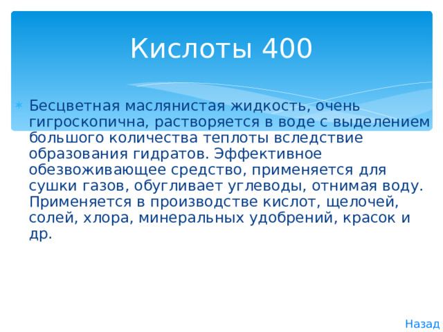 Кислоты 400 Бесцветная маслянистая жидкость, очень гигроскопична, растворяется в воде с выделением большого количества теплоты вследствие образования гидратов. Эффективное обезвоживающее средство, применяется для сушки газов, обугливает углеводы, отнимая воду. Применяется в производстве кислот, щелочей, солей, хлора, минеральных удобрений, красок и др. Назад 
