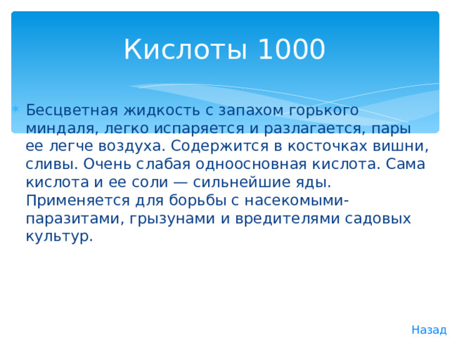 Кислоты 1000 Бесцветная жидкость с запахом горького миндаля, легко испаряется и разлагается, пары ее легче воздуха. Содержится в косточках вишни, сливы. Очень слабая одноосновная кислота. Сама кислота и ее соли — сильнейшие яды. Применяется для борьбы с насекомыми-паразитами, грызунами и вредителями садовых культур. Назад 