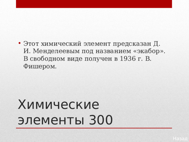 Этот химический элемент предсказан Д. И. Менделеевым под названием «экабор». В свободном виде получен в 1936 г. В. Фишером. Химические элементы 300 Назад 