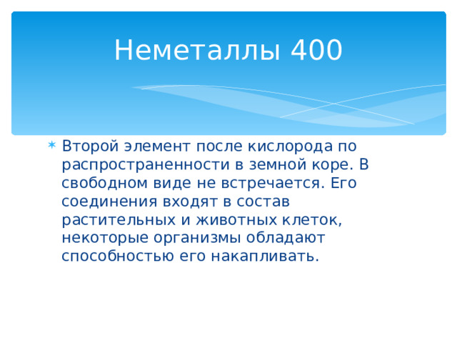 Неметаллы 400 Второй элемент после кислорода по распространенности в земной коре. В свободном виде не встречается. Его соединения входят в состав растительных и животных клеток, некоторые организмы обладают способностью его накапливать. Назад 