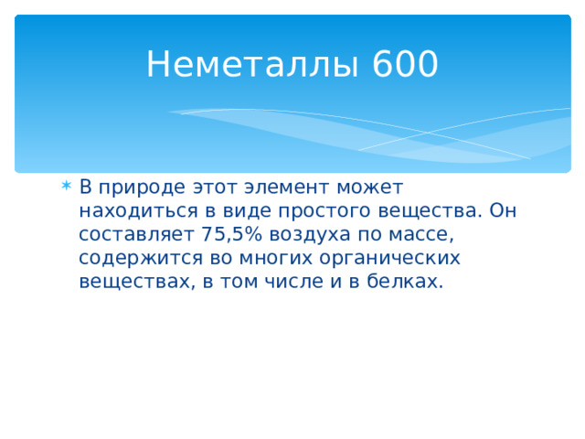 Неметаллы 600 В природе этот элемент может находиться в виде простого вещества. Он составляет 75,5% воздуха по массе, содержится во многих органических веществах, в том числе и в белках. Назад 