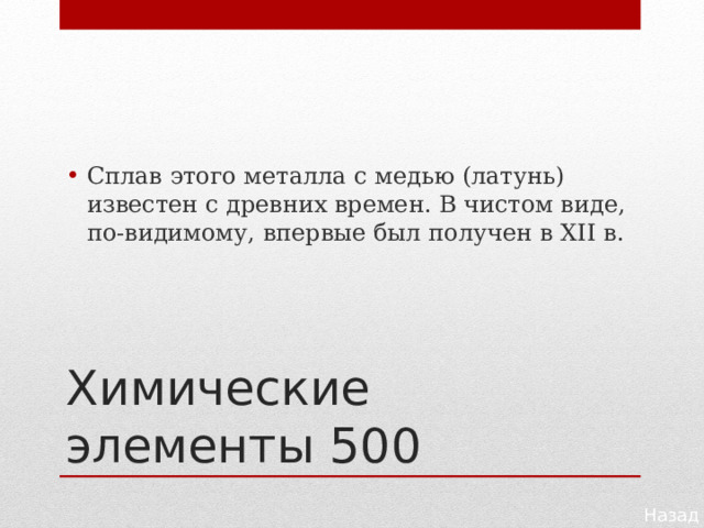 Сплав этого металла с медью (латунь) известен с древ­них времен. В чистом виде, по-видимому, впервые был получен в XII в. Химические элементы 500 Назад 